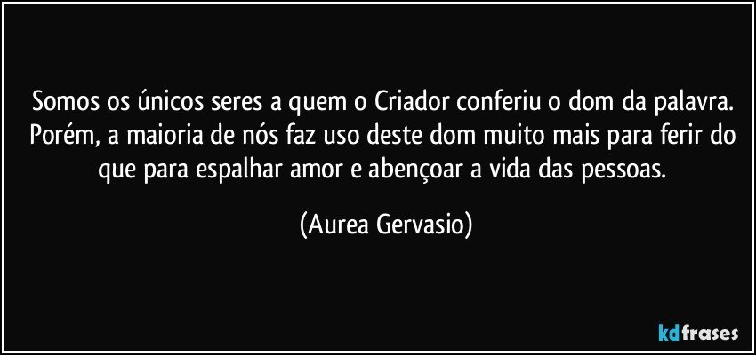 Somos os únicos seres a quem o Criador conferiu o dom da palavra. Porém, a maioria de nós faz uso deste dom muito mais para ferir do que para espalhar amor e abençoar a vida das pessoas. (Aurea Gervasio)