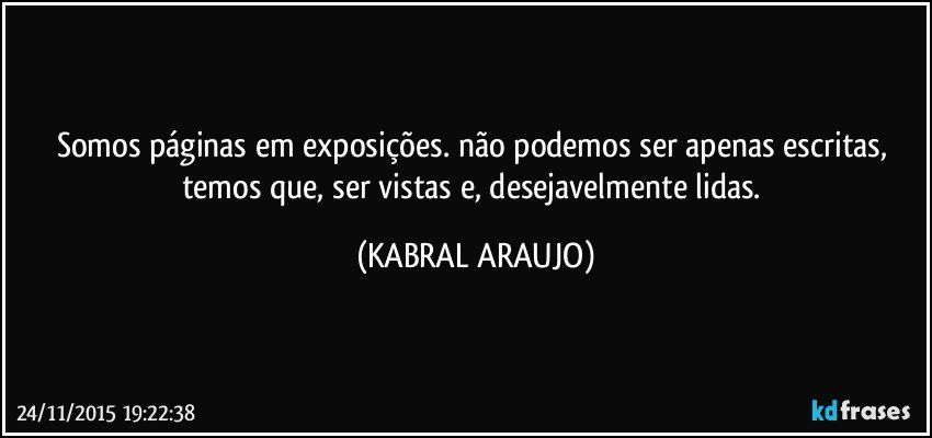 Somos páginas em exposições. não podemos ser apenas escritas, temos que, ser vistas e, desejavelmente lidas. (KABRAL ARAUJO)