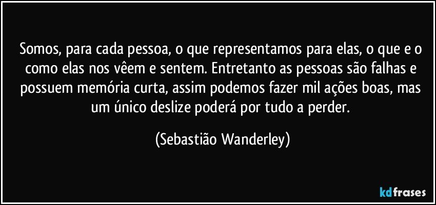 Somos, para cada pessoa, o que representamos para elas, o que e o como elas nos vêem e sentem. Entretanto as pessoas são falhas e possuem memória curta, assim podemos fazer mil ações boas, mas um único deslize poderá por tudo a perder. (Sebastião Wanderley)