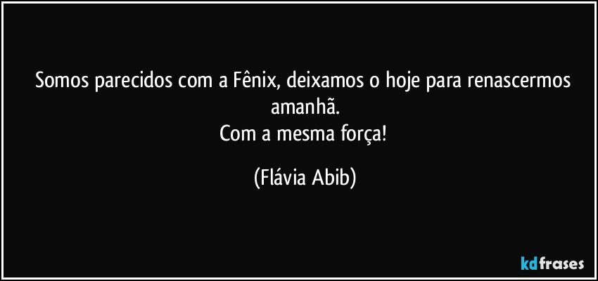 Somos parecidos com a Fênix, deixamos o hoje para renascermos amanhã.
Com a mesma força! (Flávia Abib)