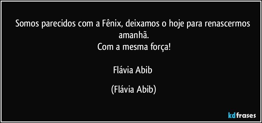 Somos parecidos com a Fênix, deixamos o hoje para renascermos amanhã.
Com a mesma força!

Flávia Abib (Flávia Abib)