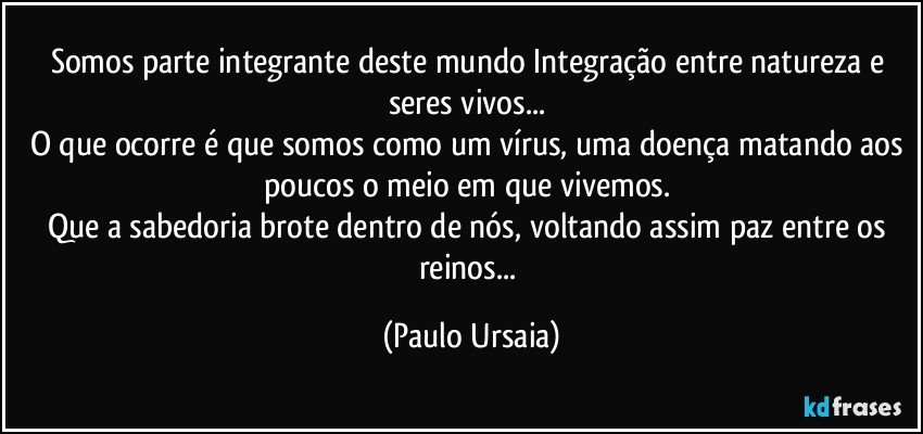 Somos parte integrante deste mundo Integração entre natureza e seres vivos... 
O que ocorre é que somos como um vírus, uma doença matando aos poucos o meio em que vivemos. 
Que a sabedoria brote dentro de nós, voltando assim paz entre os reinos... (Paulo Ursaia)