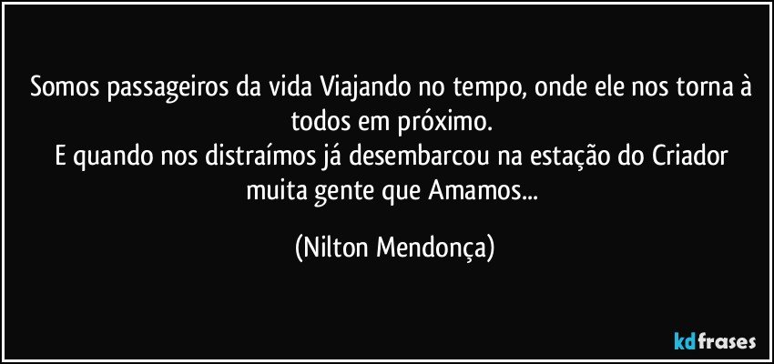 Somos passageiros da vida Viajando no tempo, onde ele nos torna à todos em próximo. 
E quando nos distraímos já desembarcou na estação do Criador muita gente que Amamos... (Nilton Mendonça)