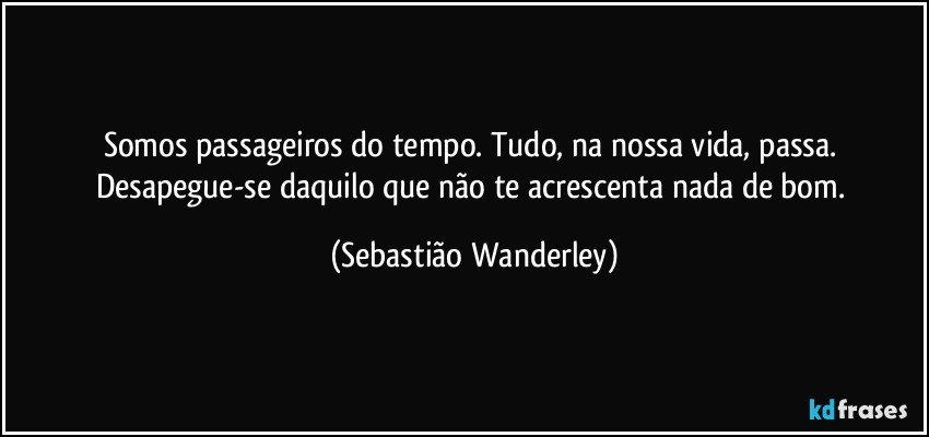 Somos passageiros do tempo. Tudo, na nossa vida, passa. Desapegue-se daquilo que não te acrescenta nada de bom. (Sebastião Wanderley)