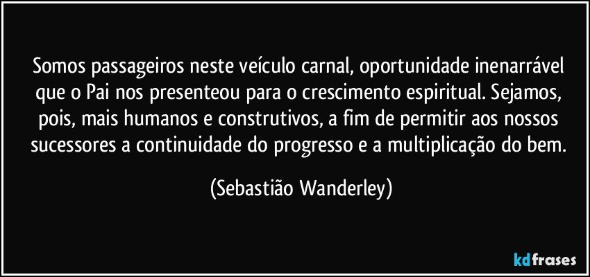 Somos passageiros neste veículo carnal, oportunidade inenarrável que o Pai nos presenteou para o crescimento espiritual. Sejamos, pois, mais humanos e construtivos, a fim de permitir aos nossos sucessores a continuidade do progresso e a multiplicação do bem. (Sebastião Wanderley)