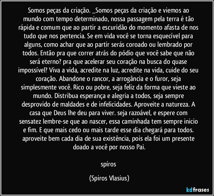 Somos peças da criação. _Somos peças da criação e viemos ao mundo com tempo determinado, nossa passagem pela terra é tão rápida e comum que ao partir a escuridão do momento afasta de nos tudo que nos pertencia. Se em vida você se torna esquecível para alguns, como achar que ao partir serás coroado ou lembrado por todos. Então pra que correr atrás do pódio que você sabe que não será eterno? pra que acelerar seu coração na busca do quase impossível? Viva a vida, acredite na luz, acredite na vida, cuide do seu coração. Abandone o rancor, a arrogância e o furor, seja simplesmente você. Rico ou pobre, seja feliz da forma que vieste ao mundo. Distribua esperança e alegria a todos, seja sempre desprovido de maldades e de infelicidades. Aproveite a natureza. A casa que Deus lhe deu para viver. seja razoável, e espere com sensatez lembre-se que ao nascer, essa caminhada tem sempre inicio e fim. E que mais cedo ou mais tarde esse dia chegará para todos. aproveite bem cada dia de sua existência, pois ela foi um presente doado a você por nosso Pai.

spíros (Spiros Vlasius)