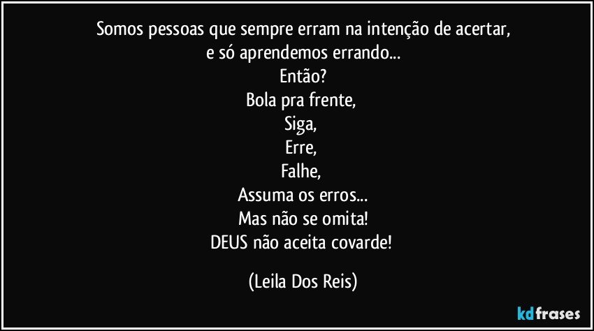 Somos pessoas que sempre erram na intenção de acertar,
e só aprendemos errando...
Então?
Bola pra frente, 
Siga, 
Erre, 
Falhe, 
Assuma os erros...
Mas não se omita!
DEUS não aceita covarde! (Leila Dos Reis)