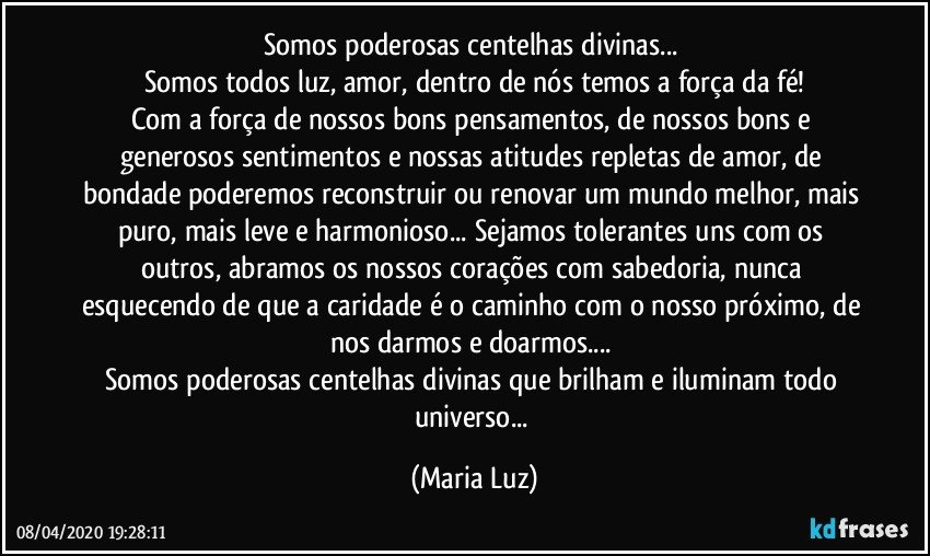 Somos poderosas centelhas divinas... 
Somos todos luz, amor, dentro de  nós temos a força da fé!
Com a força de nossos bons pensamentos, de nossos bons e generosos sentimentos e nossas atitudes repletas de amor, de bondade poderemos reconstruir  ou renovar um mundo melhor, mais puro, mais leve e harmonioso... Sejamos tolerantes uns com os outros, abramos os nossos corações com sabedoria, nunca esquecendo de que a caridade é o caminho com o nosso próximo, de nos darmos e doarmos... 
Somos poderosas centelhas divinas que brilham e iluminam todo universo... (Maria Luz)