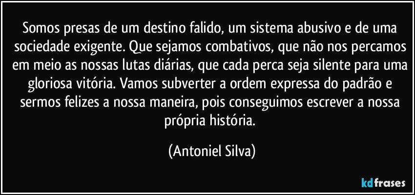 Somos presas de um destino falido, um sistema abusivo e de uma sociedade exigente. Que sejamos combativos, que não nos percamos em meio as nossas lutas diárias, que cada perca seja silente para uma gloriosa vitória. Vamos subverter a ordem expressa do padrão e sermos felizes a nossa maneira, pois conseguimos escrever a nossa própria história. (Antoniel Silva)