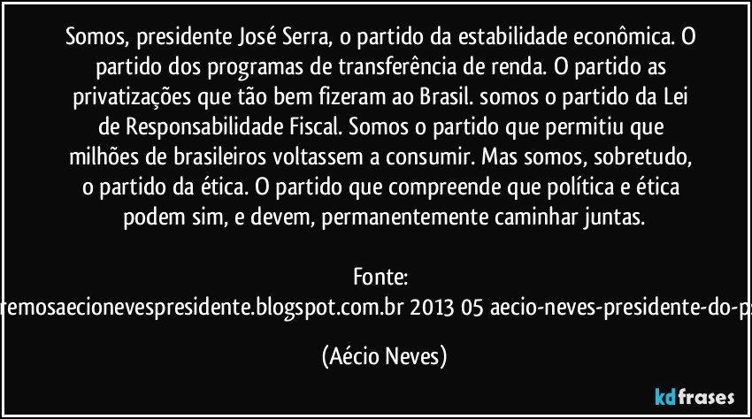 Somos, presidente José Serra, o partido da estabilidade econômica. O partido dos programas de transferência de renda. O partido as privatizações que tão bem fizeram ao Brasil. somos o partido da Lei de Responsabilidade Fiscal. Somos o partido que permitiu que milhões de brasileiros voltassem a consumir. Mas somos, sobretudo, o partido da ética. O partido que compreende que política e ética podem sim, e devem, permanentemente caminhar juntas.

Fonte: http://www.queremosaecionevespresidente.blogspot.com.br/2013/05/aecio-neves-presidente-do-psdb-estreia.html (Aécio Neves)