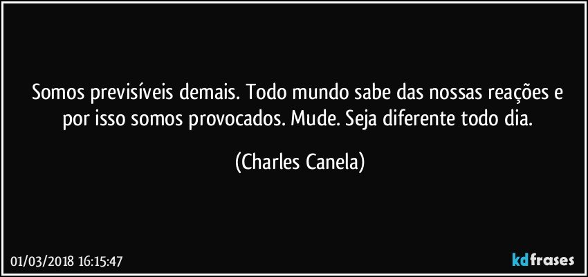 Somos previsíveis demais. Todo mundo sabe das nossas reações e por isso somos provocados. Mude. Seja diferente todo dia. (Charles Canela)