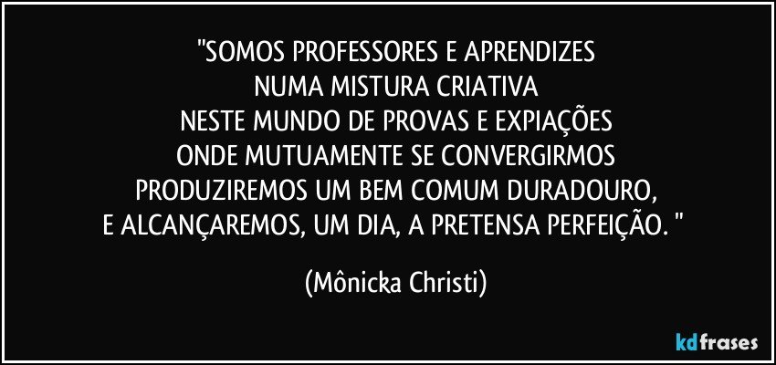 "SOMOS PROFESSORES E APRENDIZES
NUMA MISTURA CRIATIVA
NESTE MUNDO DE PROVAS E EXPIAÇÕES
ONDE MUTUAMENTE SE CONVERGIRMOS
PRODUZIREMOS UM BEM COMUM DURADOURO,
E ALCANÇAREMOS, UM DIA, A PRETENSA PERFEIÇÃO.  " (Mônicka Christi)