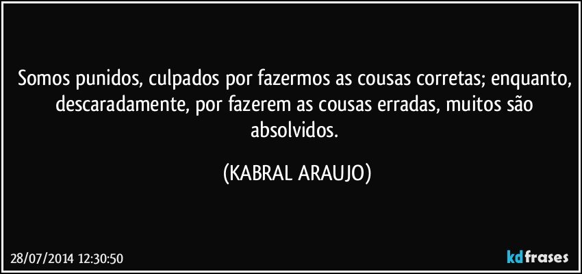 Somos punidos, culpados por fazermos as cousas corretas; enquanto, descaradamente, por fazerem as cousas erradas, muitos são absolvidos. (KABRAL ARAUJO)