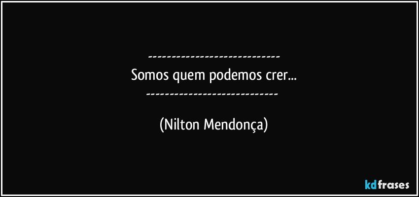 ---
Somos quem podemos crer...
--- (Nilton Mendonça)