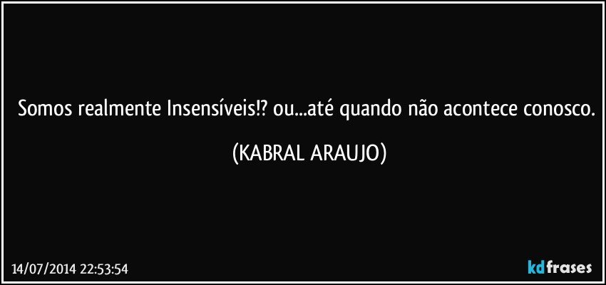 Somos realmente Insensíveis!? ou...até quando não acontece conosco. (KABRAL ARAUJO)