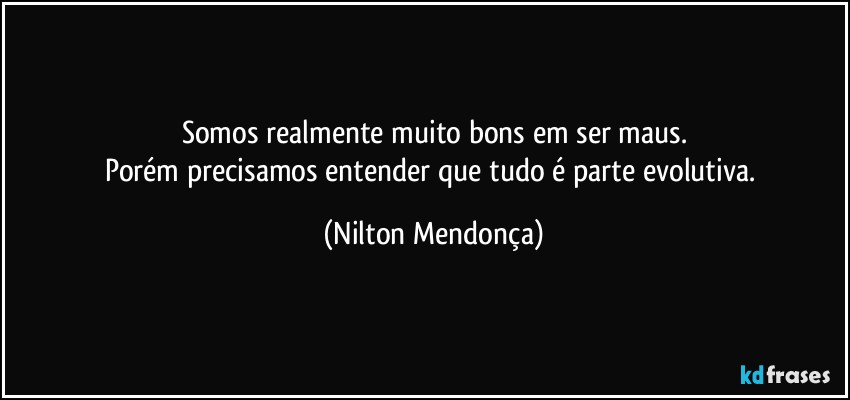 Somos realmente muito bons em ser maus.
Porém precisamos entender que tudo é parte evolutiva. (Nilton Mendonça)