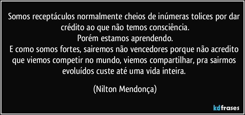 Somos receptáculos normalmente cheios de inúmeras tolices por dar crédito ao que não temos consciência.
Porém estamos aprendendo.
E como somos fortes, sairemos não vencedores porque não acredito que viemos competir no mundo, viemos compartilhar, pra sairmos evoluídos custe até uma vida inteira. (Nilton Mendonça)