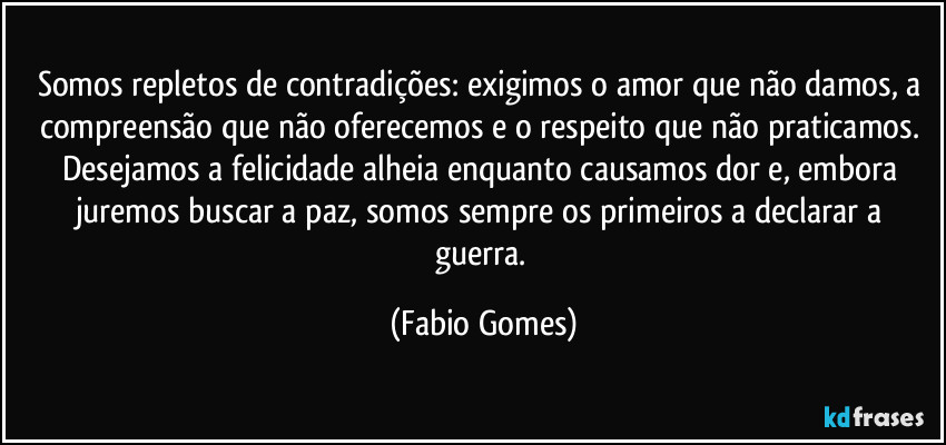 Somos repletos de contradições: exigimos o amor que não damos, a compreensão que não oferecemos e o respeito que não praticamos. Desejamos a felicidade alheia enquanto causamos dor e, embora juremos buscar a paz, somos sempre os primeiros a declarar a guerra. (Fabio Gomes)