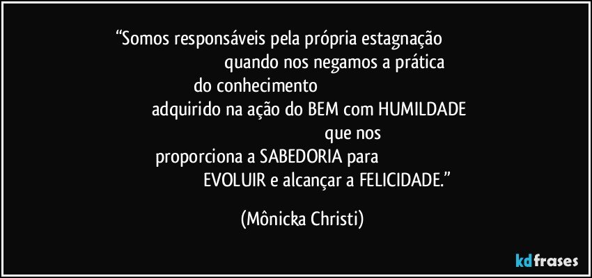 “Somos responsáveis pela própria estagnação                                                                                               quando nos negamos a prática do conhecimento                                                                                                          adquirido na ação do BEM com HUMILDADE                                                                                                         que nos proporciona a SABEDORIA para                                                                                                           EVOLUIR e alcançar a FELICIDADE.” (Mônicka Christi)