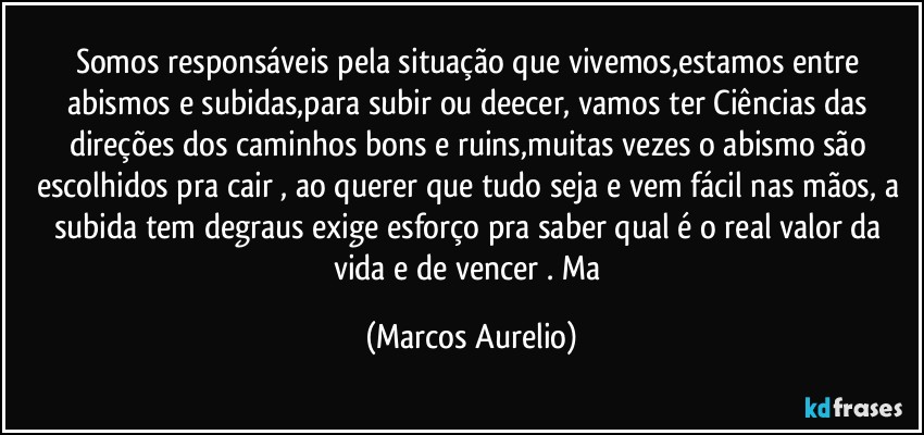 Somos responsáveis pela situação que vivemos,estamos entre abismos e subidas,para subir  ou deecer,  vamos ter Ciências das direções dos  caminhos bons e ruins,muitas vezes o abismo são  escolhidos pra cair , ao querer  que  tudo seja e vem fácil nas mãos, a subida tem degraus exige  esforço pra saber qual é o real valor da vida  e de vencer . Ma (Marcos Aurelio)