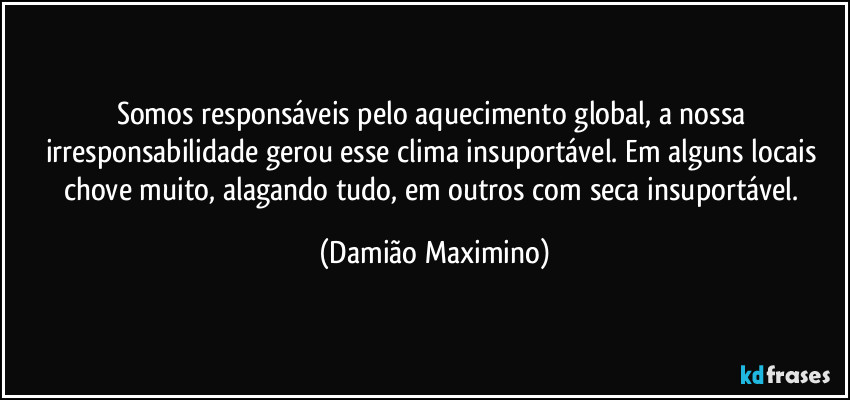 Somos responsáveis pelo aquecimento global, a nossa irresponsabilidade gerou esse clima insuportável. Em alguns locais chove muito, alagando tudo, em outros com seca insuportável. (Damião Maximino)