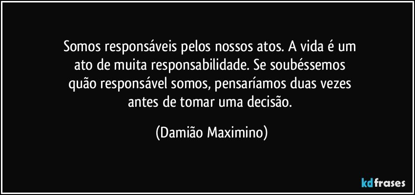 Somos responsáveis pelos nossos atos. A vida é um 
ato de muita responsabilidade. Se soubéssemos 
quão responsável somos, pensaríamos duas vezes 
antes de tomar uma decisão. (Damião Maximino)