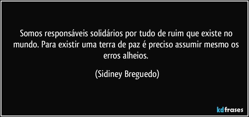 Somos responsáveis solidários por tudo de ruim que existe no mundo. Para existir uma terra de paz é preciso assumir mesmo os erros alheios. (Sidiney Breguedo)