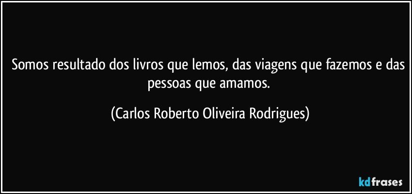 Somos resultado dos livros que lemos, das viagens que fazemos e das pessoas que amamos. (Carlos Roberto Oliveira Rodrigues)