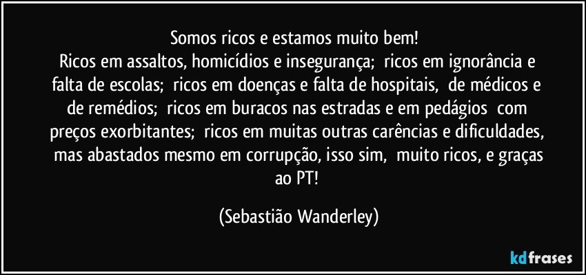 Somos ricos e estamos muito bem! 
Ricos em assaltos, homicídios e insegurança; ricos em ignorância e falta de escolas; ricos em doenças e falta de hospitais, de médicos e de remédios; ricos em buracos nas estradas e em pedágios com preços exorbitantes; ricos em muitas outras carências e dificuldades, mas abastados mesmo em corrupção, isso sim, muito ricos, e graças ao PT! (Sebastião Wanderley)