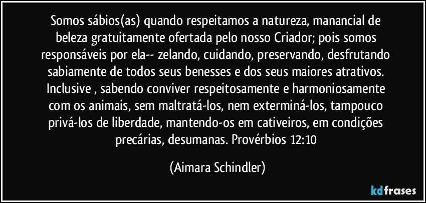 Somos sábios(as) quando respeitamos a natureza,  manancial de beleza gratuitamente ofertada pelo nosso Criador; pois somos responsáveis por ela-- zelando, cuidando, preservando, desfrutando sabiamente  de todos seus benesses e dos seus maiores atrativos. Inclusive , sabendo conviver respeitosamente e harmoniosamente com os animais, sem maltratá-los, nem exterminá-los,  tampouco  privá-los de liberdade, mantendo-os em cativeiros, em condições precárias, desumanas.  Provérbios 12:10 (Aimara Schindler)