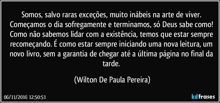 Somos, salvo raras exceções, muito inábeis na arte de viver. Começamos o dia sofregamente e terminamos, só Deus sabe como! Como não sabemos lidar com a existência, temos que estar sempre recomeçando. É como estar sempre iniciando uma nova leitura, um novo livro, sem a garantia de chegar até a última página no final da tarde. (Wilton De Paula Pereira)