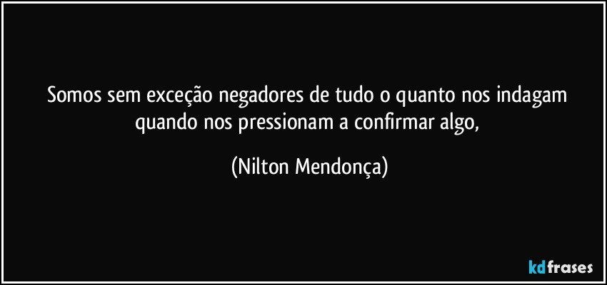 Somos sem exceção negadores de tudo o quanto nos indagam quando nos pressionam a confirmar algo, (Nilton Mendonça)