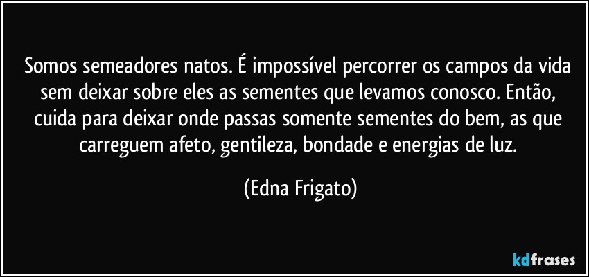 Somos semeadores natos. É impossível percorrer os campos da vida sem deixar sobre eles as sementes que levamos conosco. Então, cuida para deixar onde passas somente sementes do bem, as que carreguem afeto, gentileza, bondade e energias de luz. (Edna Frigato)