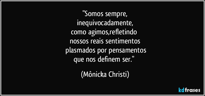 "Somos sempre,
inequivocadamente,
como agimos,refletindo 
nossos reais sentimentos
 plasmados por pensamentos
que nos definem ser." (Mônicka Christi)