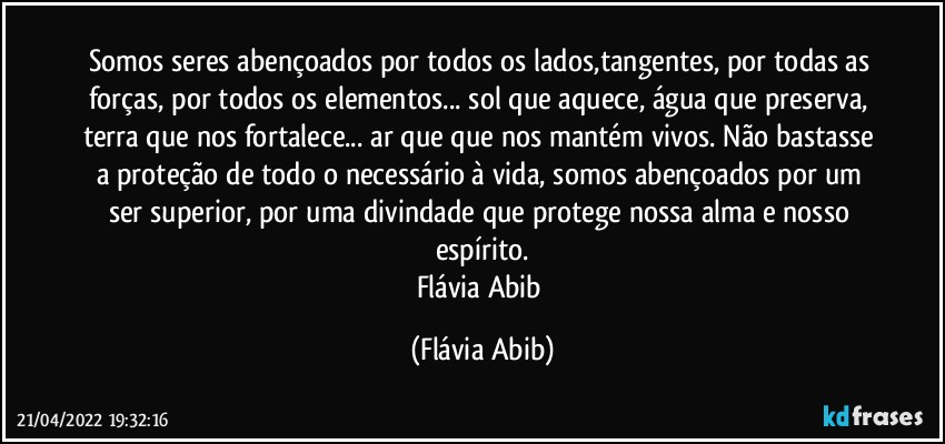 Somos seres abençoados por todos os lados,tangentes, por todas as forças, por todos os elementos... sol que aquece, água que preserva, terra que nos fortalece... ar que que nos mantém vivos. Não bastasse a proteção de todo o necessário à vida, somos abençoados por um ser superior, por uma divindade que protege nossa alma e nosso espírito.
Flávia Abib (Flávia Abib)