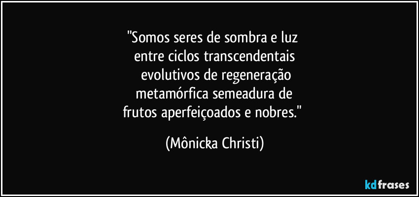 "Somos seres de sombra e luz 
entre ciclos transcendentais
 evolutivos de regeneração
 metamórfica semeadura de 
frutos aperfeiçoados e nobres." (Mônicka Christi)