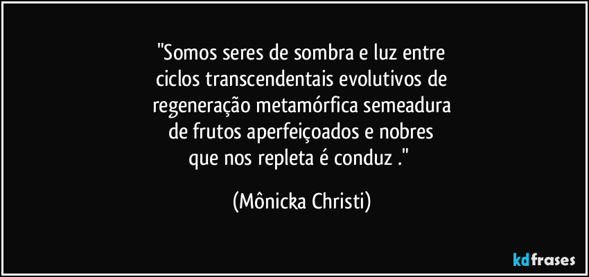 "Somos seres de sombra e luz entre
ciclos transcendentais evolutivos de
regeneração metamórfica semeadura
de frutos aperfeiçoados e nobres
que nos repleta é conduz ." (Mônicka Christi)