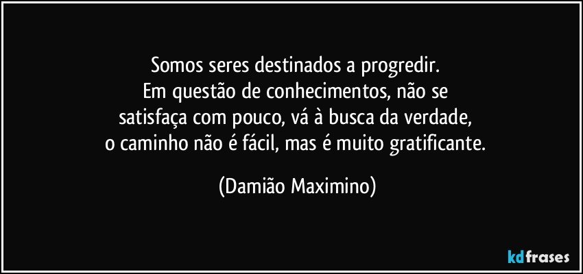 Somos seres destinados a progredir. 
Em questão de conhecimentos, não se 
satisfaça com pouco, vá à busca da verdade, 
o caminho não é fácil, mas é muito gratificante. (Damião Maximino)