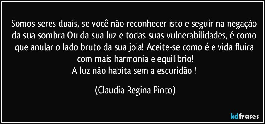Somos seres duais, se você não reconhecer isto  e seguir na negação da sua sombra Ou da sua luz e todas suas vulnerabilidades, é como que anular o lado bruto da sua joia! Aceite-se como é e vida fluíra com  mais harmonia e equilíbrio!
A luz não habita sem a escuridão ! (Claudia Regina Pinto)