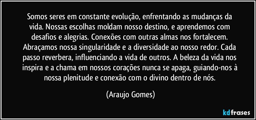 Somos seres em constante evolução, enfrentando as mudanças da vida. Nossas escolhas moldam nosso destino, e aprendemos com desafios e alegrias. Conexões com outras almas nos fortalecem. Abraçamos nossa singularidade e a diversidade ao nosso redor. Cada passo reverbera, influenciando a vida de outros. A beleza da vida nos inspira e a chama em nossos corações nunca se apaga, guiando-nos à nossa plenitude e conexão com o divino dentro de nós. (Araujo Gomes)