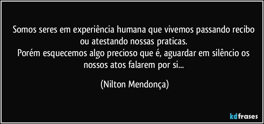 Somos seres em experiência humana que vivemos passando recibo ou atestando nossas praticas. 
Porém esquecemos algo precioso que é, aguardar em silêncio os nossos atos falarem por si... (Nilton Mendonça)