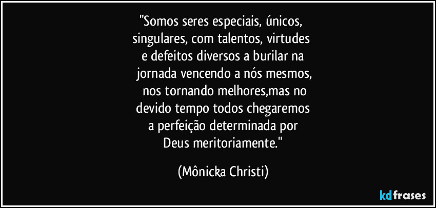 "Somos seres especiais, únicos, 
singulares, com talentos, virtudes 
e defeitos diversos a burilar na
 jornada vencendo a nós mesmos,
 nos tornando melhores,mas no
 devido tempo todos chegaremos 
a perfeição determinada por
 Deus meritoriamente." (Mônicka Christi)