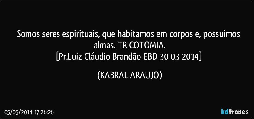 Somos seres espirituais, que habitamos em corpos e, possuímos almas. TRICOTOMIA.
[Pr.Luiz Cláudio Brandão-EBD 30/03/2014] (KABRAL ARAUJO)