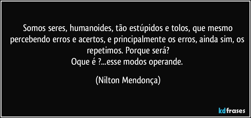 ⁠Somos seres, humanoides, tão estúpidos e tolos, que mesmo percebendo erros e acertos, e principalmente os erros, ainda sim, os repetimos. Porque será?
Oque é ?...esse modos operande. (Nilton Mendonça)