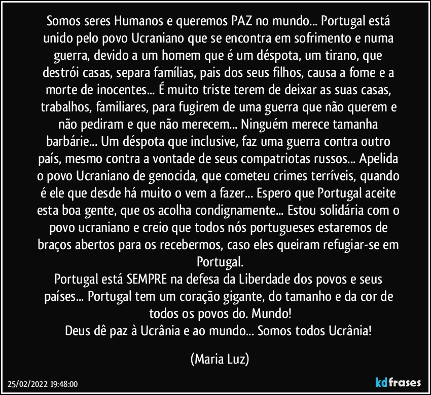 Somos seres Humanos e queremos PAZ no mundo... Portugal está unido pelo povo Ucraniano que se encontra em sofrimento e numa guerra, devido a um homem que é um déspota, um tirano, que destrói casas, separa famílias, pais dos seus filhos, causa a fome e a morte de inocentes... É muito triste terem de deixar as suas casas, trabalhos, familiares, para fugirem de uma guerra que não querem e não pediram e que não merecem... Ninguém merece tamanha barbárie... Um déspota que inclusive, faz uma guerra contra outro país, mesmo contra a vontade de seus compatriotas russos... Apelida o povo Ucraniano de genocida, que cometeu crimes terríveis, quando é ele que desde há muito o vem a fazer... Espero que Portugal aceite esta boa gente, que os acolha condignamente... Estou solidária com o povo ucraniano e creio que todos nós portugueses  estaremos de braços abertos para os recebermos, caso eles queiram refugiar-se em Portugal.
Portugal está SEMPRE na defesa da Liberdade dos povos e seus países... Portugal tem um coração gigante, do tamanho e da cor de todos os povos do. Mundo!
Deus dê paz à Ucrânia e ao mundo... Somos todos Ucrânia! (Maria Luz)