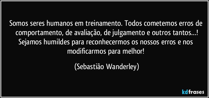 Somos seres humanos em treinamento. Todos cometemos erros de comportamento, de avaliação, de julgamento e outros tantos…!
Sejamos humildes para reconhecermos os nossos erros e nos modificarmos para melhor! (Sebastião Wanderley)