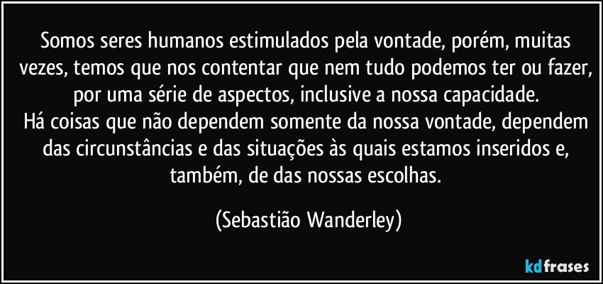 Somos seres humanos estimulados pela vontade, porém, muitas vezes, temos que nos contentar que nem tudo podemos ter ou fazer, por uma série de aspectos, inclusive a nossa capacidade. 
Há coisas que não dependem somente da nossa vontade, dependem das circunstâncias e das situações às quais estamos inseridos e, também, de das nossas escolhas. (Sebastião Wanderley)