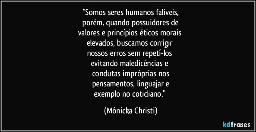 "Somos seres humanos falíveis,
 porém, quando possuidores de 
valores e princípios éticos morais 
elevados, buscamos corrigir 
nossos erros sem repetí-los 
evitando maledicências e 
condutas impróprias nos
pensamentos, linguajar e
exemplo no cotidiano." (Mônicka Christi)