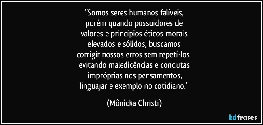 "Somos seres humanos falíveis,
 porém quando possuidores de 
valores e princípios éticos-morais
 elevados e sólidos, buscamos 
corrigir nossos erros sem repetí-los 
evitando maledicências e condutas
 impróprias nos pensamentos,
 linguajar e exemplo no cotidiano." (Mônicka Christi)