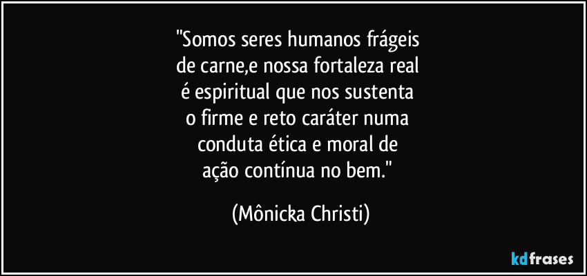 "Somos seres humanos frágeis 
de carne,e nossa fortaleza real 
é espiritual que nos sustenta 
o firme e reto caráter numa 
conduta ética e moral de 
ação contínua no bem." (Mônicka Christi)